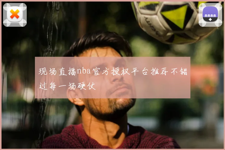 现场直播nba官方授权平台推荐不错过每一场硬仗