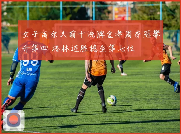 女子高尔夫前十洗牌金孝周夺冠攀升第四 格林连胜稳坐第七位