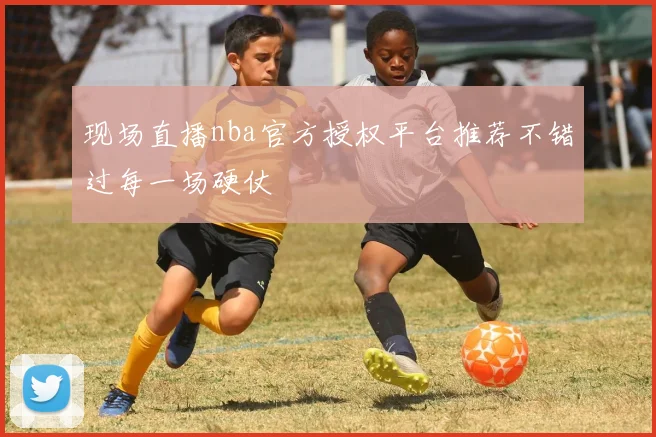 现场直播nba官方授权平台推荐不错过每一场硬仗