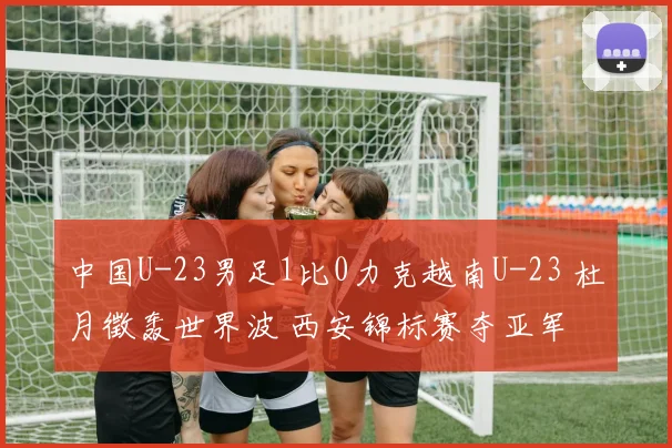 中国U-23男足1比0力克越南U-23 杜月徵轰世界波 西安锦标赛夺亚军